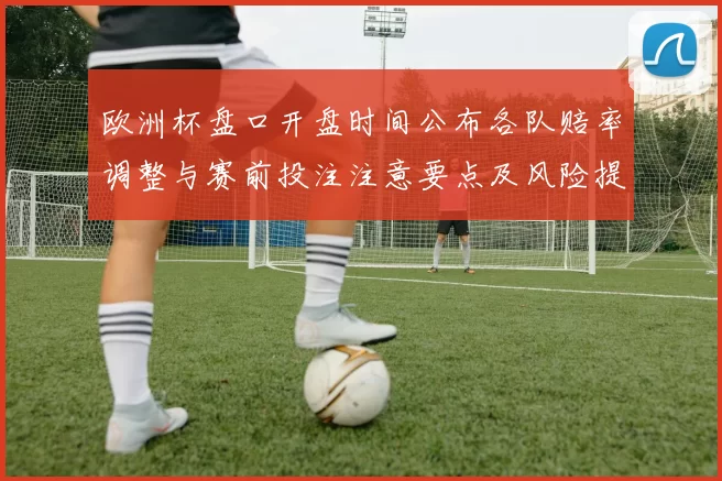 欧洲杯盘口开盘时间公布各队赔率调整与赛前投注注意要点及风险提示