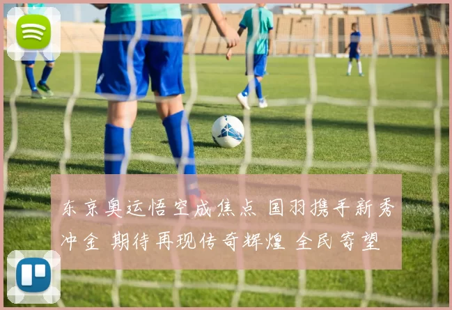 东京奥运悟空成焦点 国羽携手新秀冲金 期待再现传奇辉煌 全民寄望