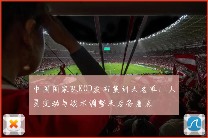 中国国家队KOD发布集训大名单，人员变动与战术调整及后备看点