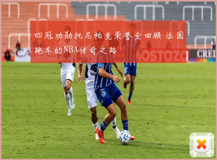 四冠功勋托尼帕克荣誉全回顾 法国跑车的NBA传奇之路