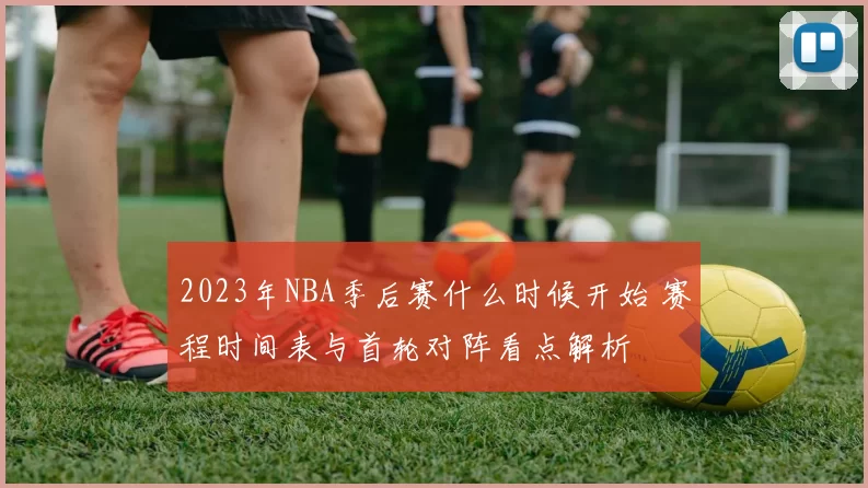 2023年NBA季后赛什么时候开始 赛程时间表与首轮对阵看点解析